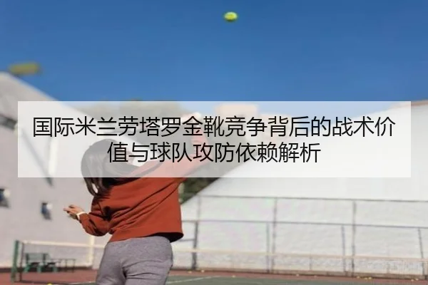 国际米兰劳塔罗金靴竞争背后的战术价值与球队攻防依赖解析