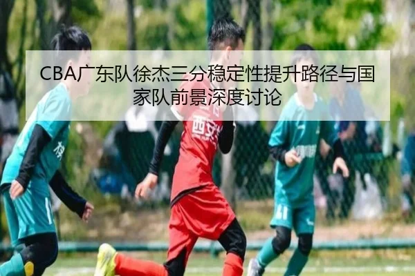 CBA广东队徐杰三分稳定性提升路径与国家队前景深度讨论