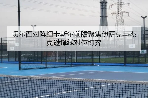 切尔西对阵纽卡斯尔前瞻聚焦伊萨克与杰克逊锋线对位博弈