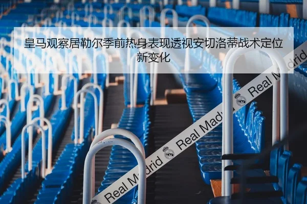 皇马观察居勒尔季前热身表现透视安切洛蒂战术定位新变化（kaiyun）