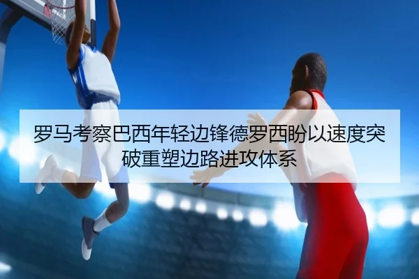 罗马考察巴西年轻边锋德罗西盼以速度突破重塑边路进攻体系（kaiyun）